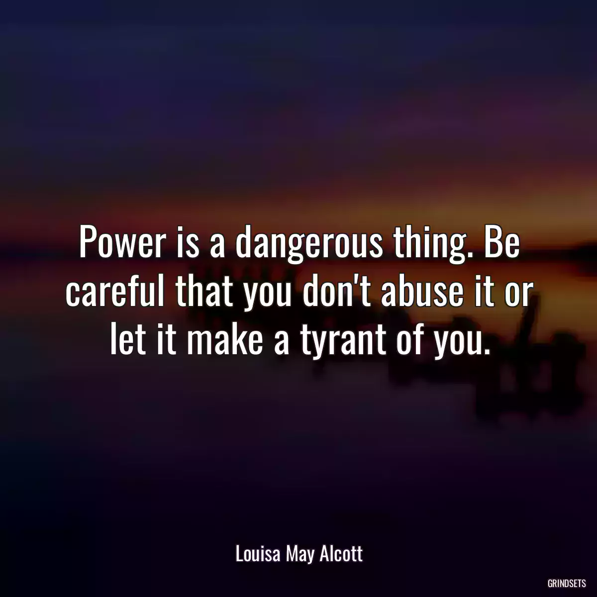 Power is a dangerous thing. Be careful that you don\'t abuse it or let it make a tyrant of you.