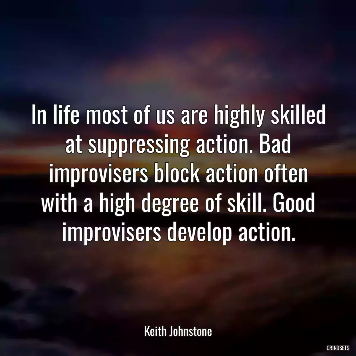 In life most of us are highly skilled at suppressing action. Bad improvisers block action often with a high degree of skill. Good improvisers develop action.