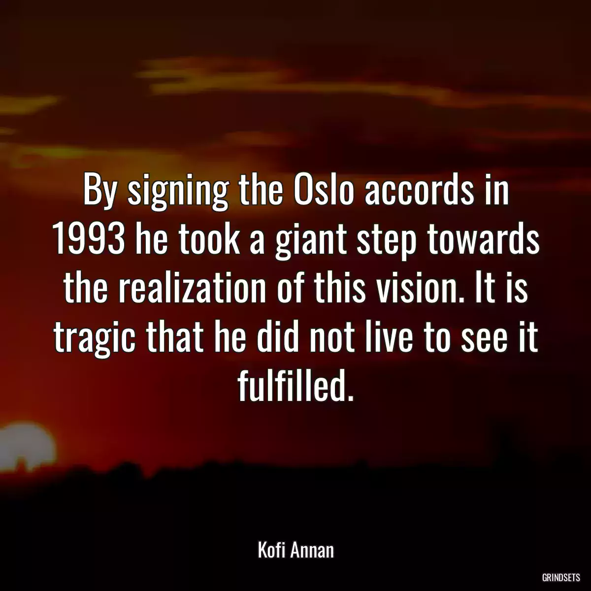 By signing the Oslo accords in 1993 he took a giant step towards the realization of this vision. It is tragic that he did not live to see it fulfilled.