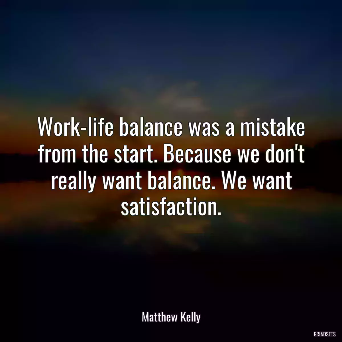 Work-life balance was a mistake from the start. Because we don\'t really want balance. We want satisfaction.