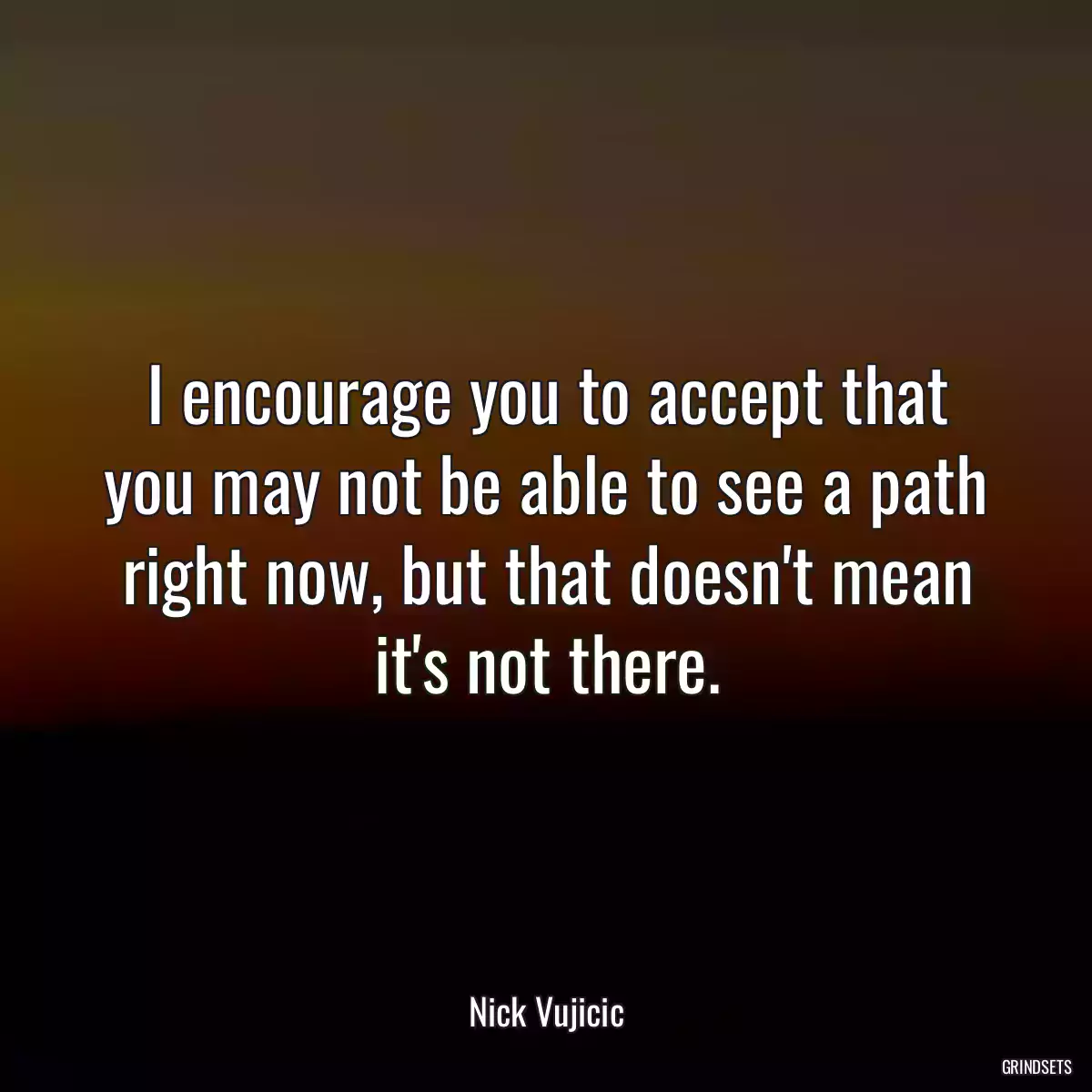 I encourage you to accept that you may not be able to see a path right now, but that doesn\'t mean it\'s not there.