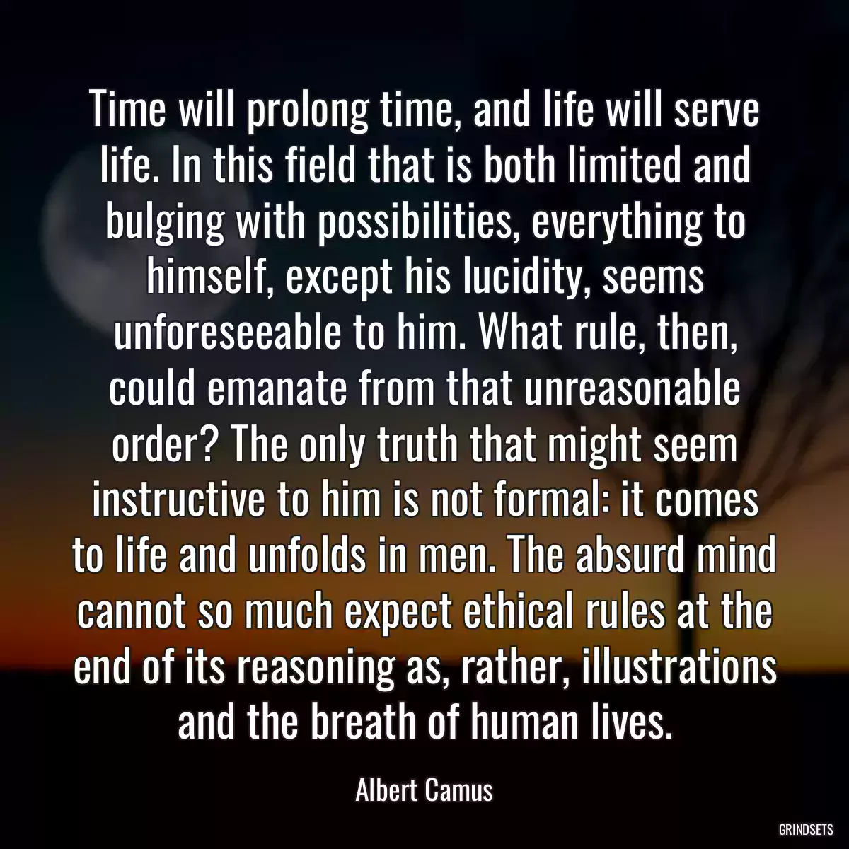 Time will prolong time, and life will serve life. In this field that is both limited and bulging with possibilities, everything to himself, except his lucidity, seems unforeseeable to him. What rule, then, could emanate from that unreasonable order? The only truth that might seem instructive to him is not formal: it comes to life and unfolds in men. The absurd mind cannot so much expect ethical rules at the end of its reasoning as, rather, illustrations and the breath of human lives.