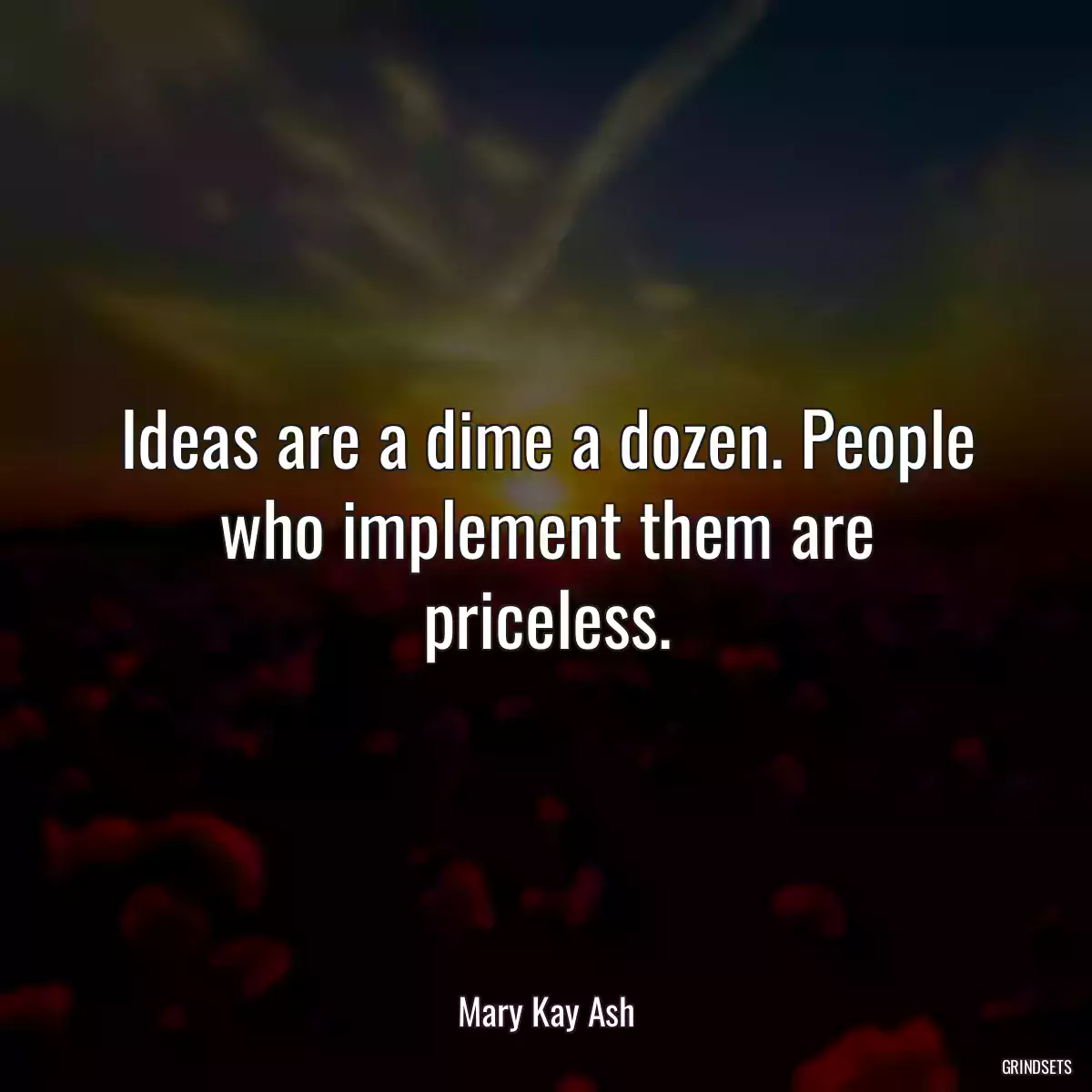 Ideas are a dime a dozen. People who implement them are priceless.