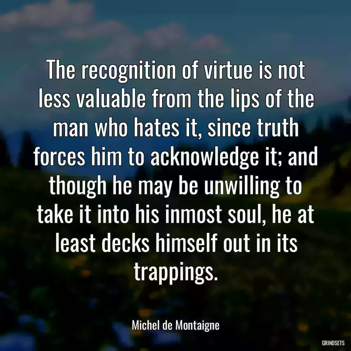 The recognition of virtue is not less valuable from the lips of the man who hates it, since truth forces him to acknowledge it; and though he may be unwilling to take it into his inmost soul, he at least decks himself out in its trappings.