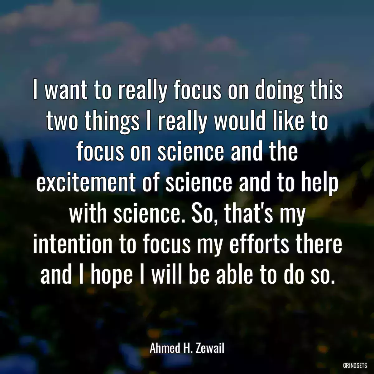 I want to really focus on doing this two things I really would like to focus on science and the excitement of science and to help with science. So, that\'s my intention to focus my efforts there and I hope I will be able to do so.