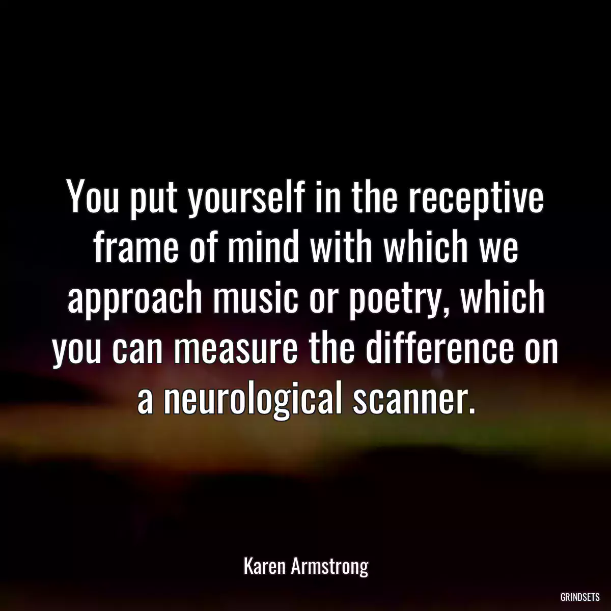 You put yourself in the receptive frame of mind with which we approach music or poetry, which you can measure the difference on a neurological scanner.