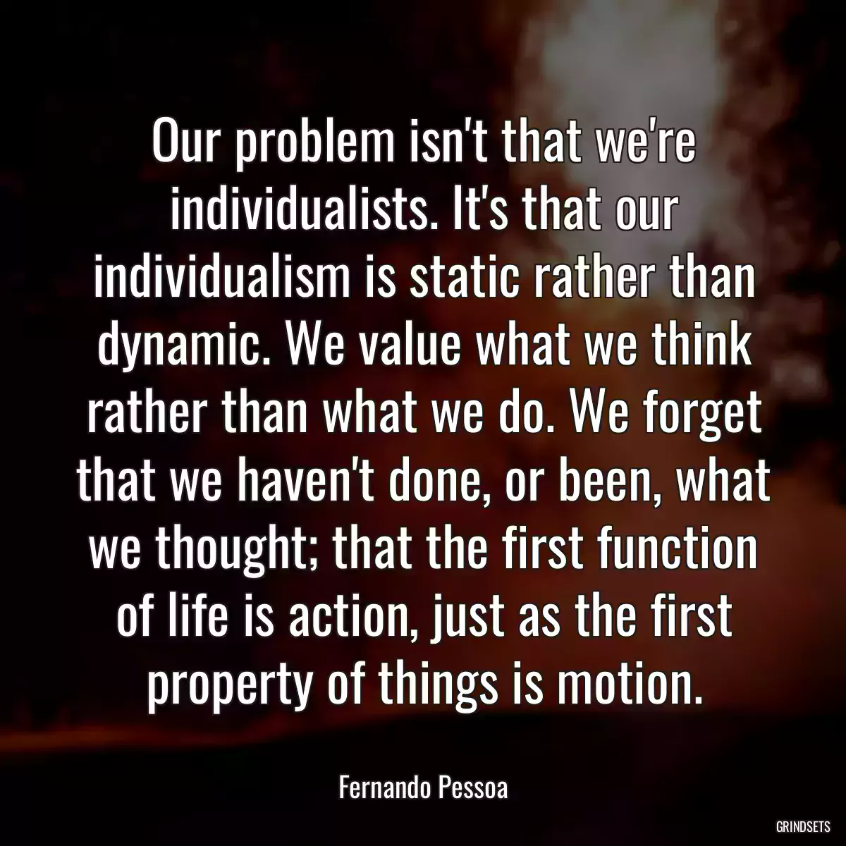 Our problem isn\'t that we\'re individualists. It\'s that our individualism is static rather than dynamic. We value what we think rather than what we do. We forget that we haven\'t done, or been, what we thought; that the first function of life is action, just as the first property of things is motion.