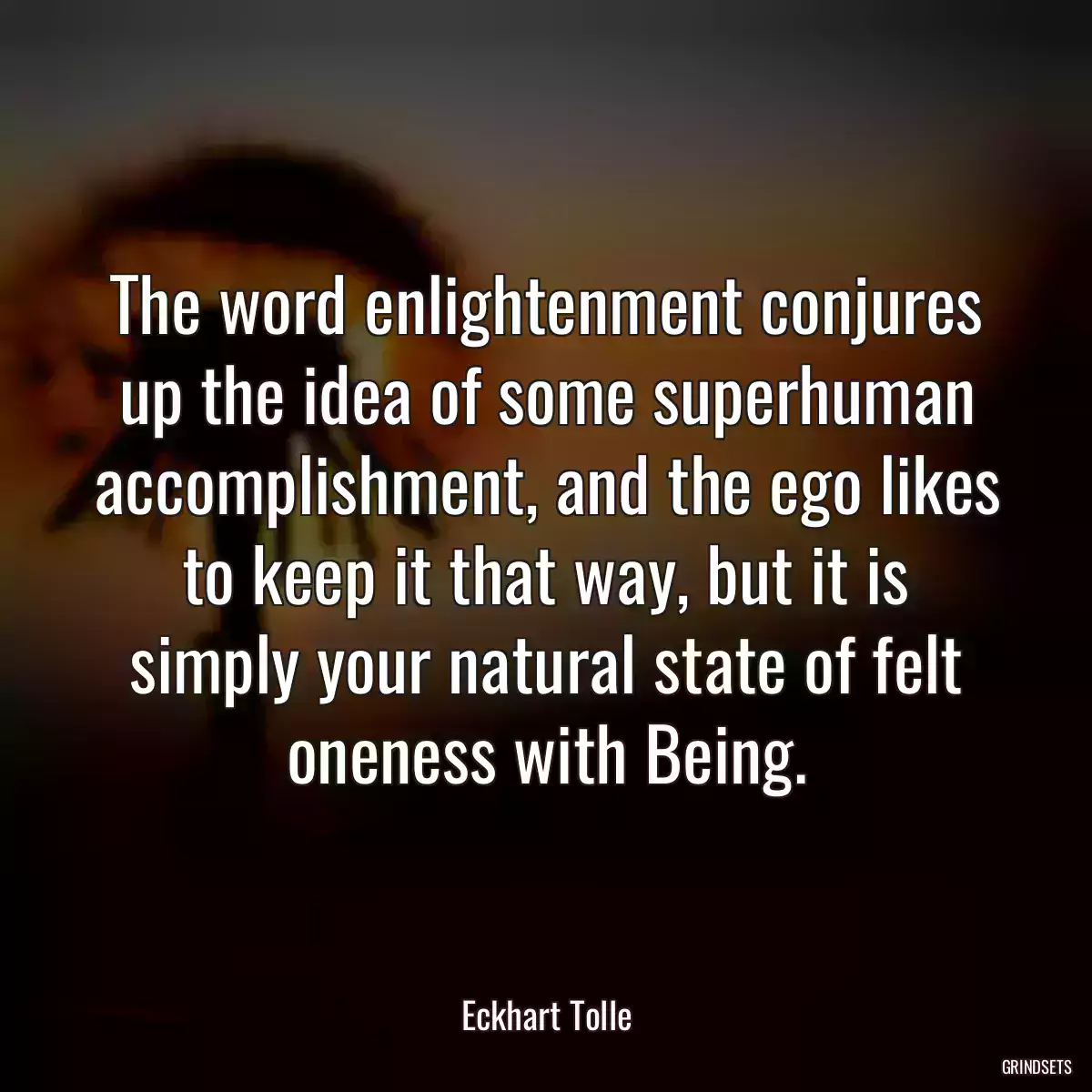 The word enlightenment conjures up the idea of some superhuman accomplishment, and the ego likes to keep it that way, but it is simply your natural state of felt oneness with Being.