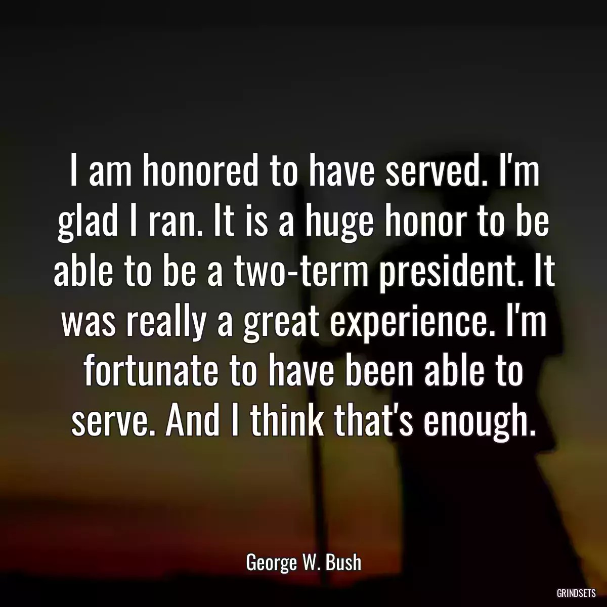 I am honored to have served. I\'m glad I ran. It is a huge honor to be able to be a two-term president. It was really a great experience. I\'m fortunate to have been able to serve. And I think that\'s enough.