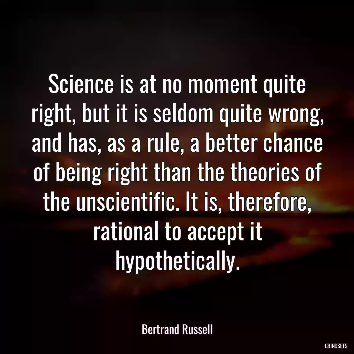 Science is at no moment quite right, but it is seldom quite wrong, and has, as a rule, a better chance of being right than the theories of the unscientific. It is, therefore, rational to accept it hypothetically.