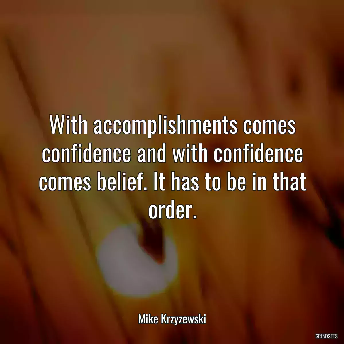 With accomplishments comes confidence and with confidence comes belief. It has to be in that order.