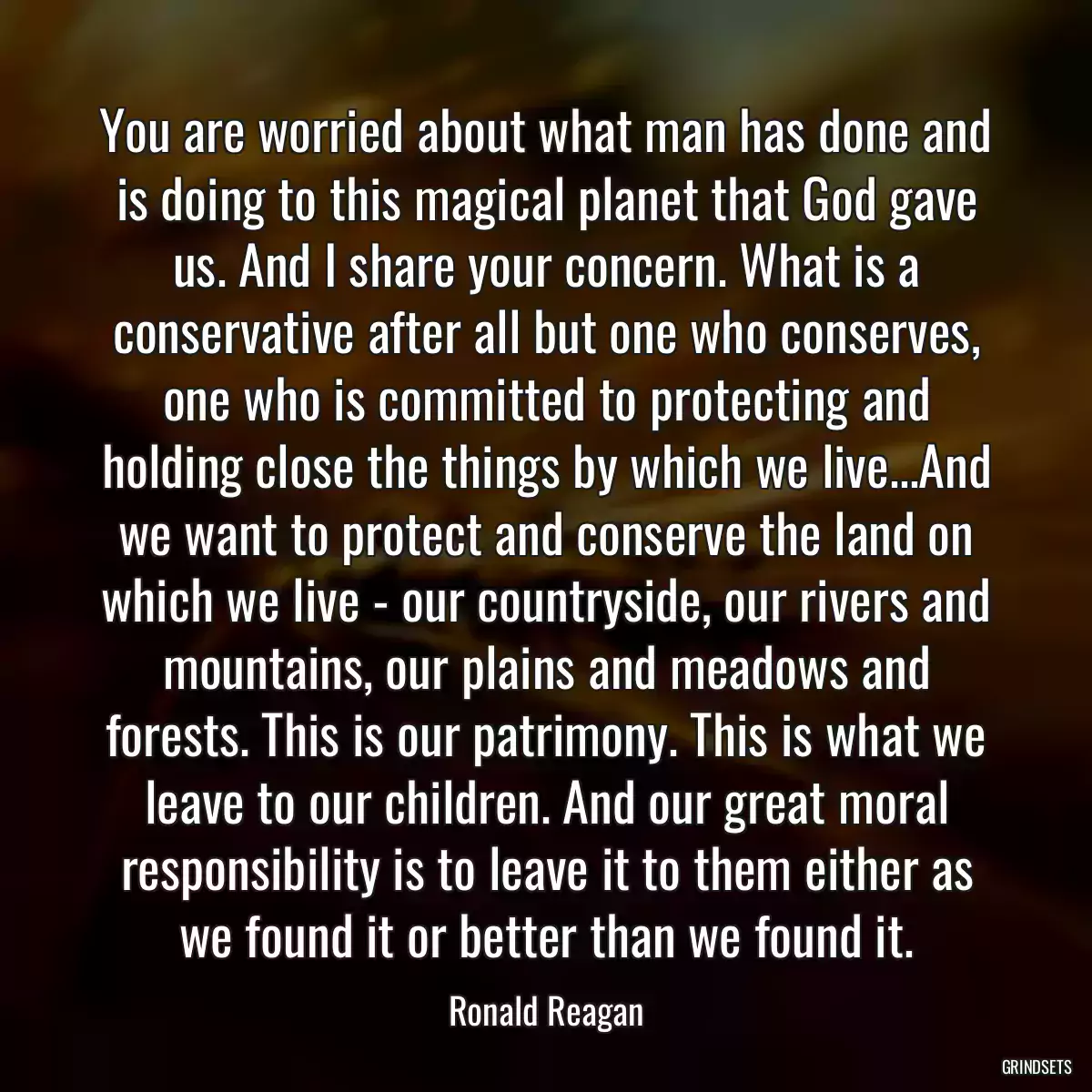 You are worried about what man has done and is doing to this magical planet that God gave us. And I share your concern. What is a conservative after all but one who conserves, one who is committed to protecting and holding close the things by which we live...And we want to protect and conserve the land on which we live - our countryside, our rivers and mountains, our plains and meadows and forests. This is our patrimony. This is what we leave to our children. And our great moral responsibility is to leave it to them either as we found it or better than we found it.