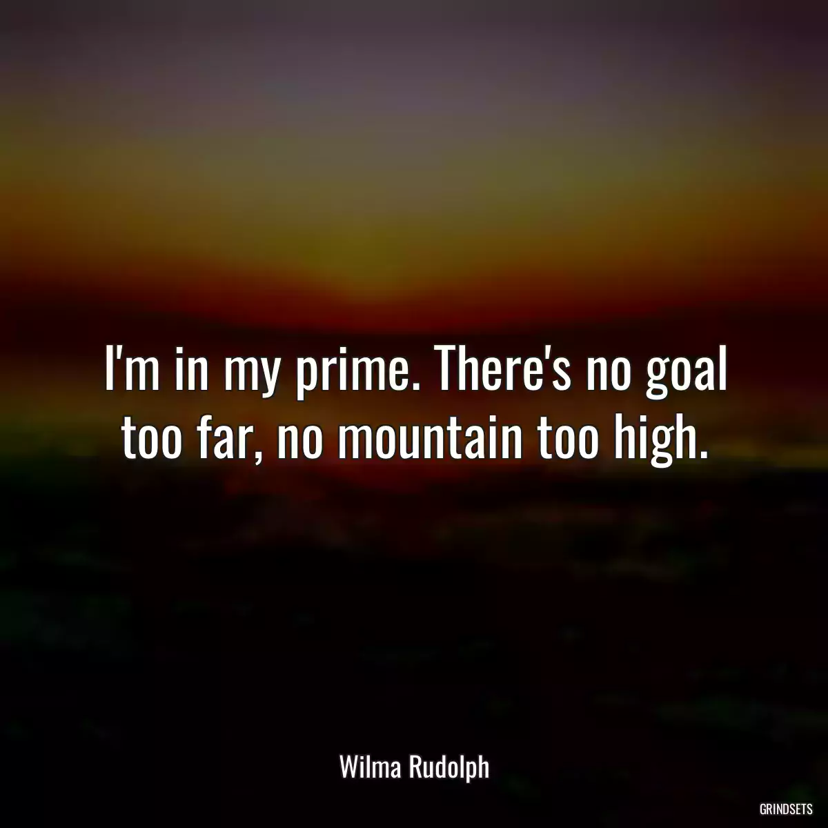 I\'m in my prime. There\'s no goal too far, no mountain too high.