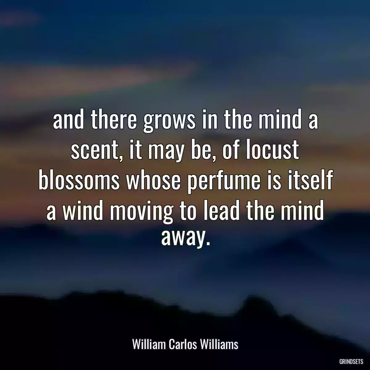 and there grows in the mind a scent, it may be, of locust blossoms whose perfume is itself a wind moving to lead the mind away.