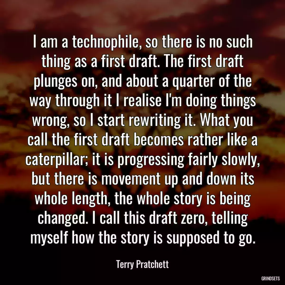 I am a technophile, so there is no such thing as a first draft. The first draft plunges on, and about a quarter of the way through it I realise I\'m doing things wrong, so I start rewriting it. What you call the first draft becomes rather like a caterpillar; it is progressing fairly slowly, but there is movement up and down its whole length, the whole story is being changed. I call this draft zero, telling myself how the story is supposed to go.