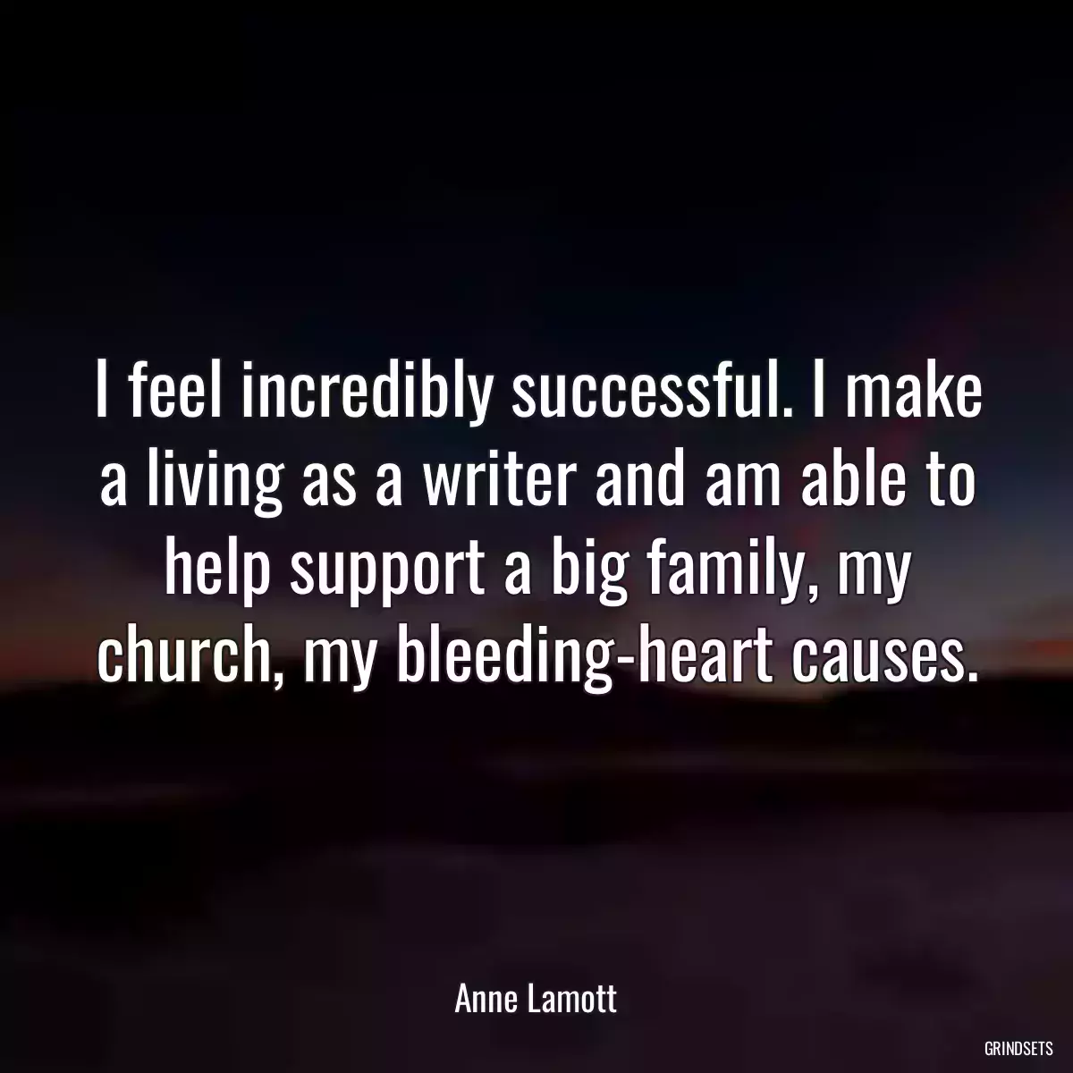 I feel incredibly successful. I make a living as a writer and am able to help support a big family, my church, my bleeding-heart causes.