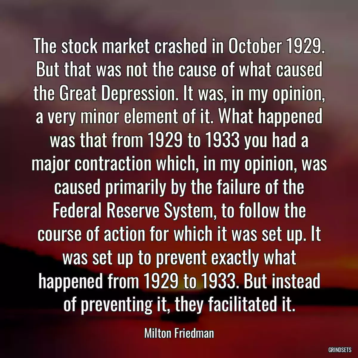 The stock market crashed in October 1929. But that was not the cause of what caused the Great Depression. It was, in my opinion, a very minor element of it. What happened was that from 1929 to 1933 you had a major contraction which, in my opinion, was caused primarily by the failure of the Federal Reserve System, to follow the course of action for which it was set up. It was set up to prevent exactly what happened from 1929 to 1933. But instead of preventing it, they facilitated it.