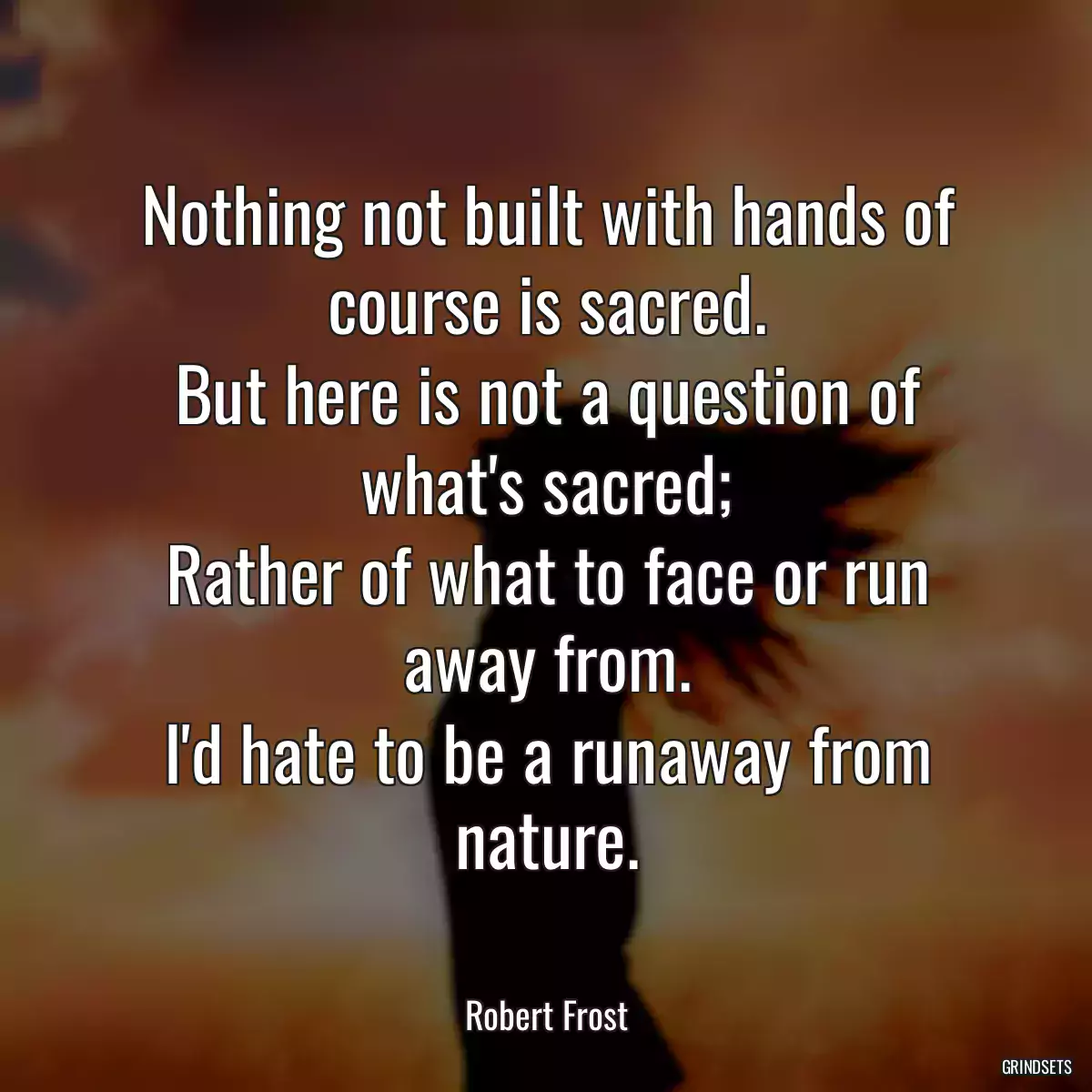 Nothing not built with hands of course is sacred.
But here is not a question of what\'s sacred;
Rather of what to face or run away from.
I\'d hate to be a runaway from nature.