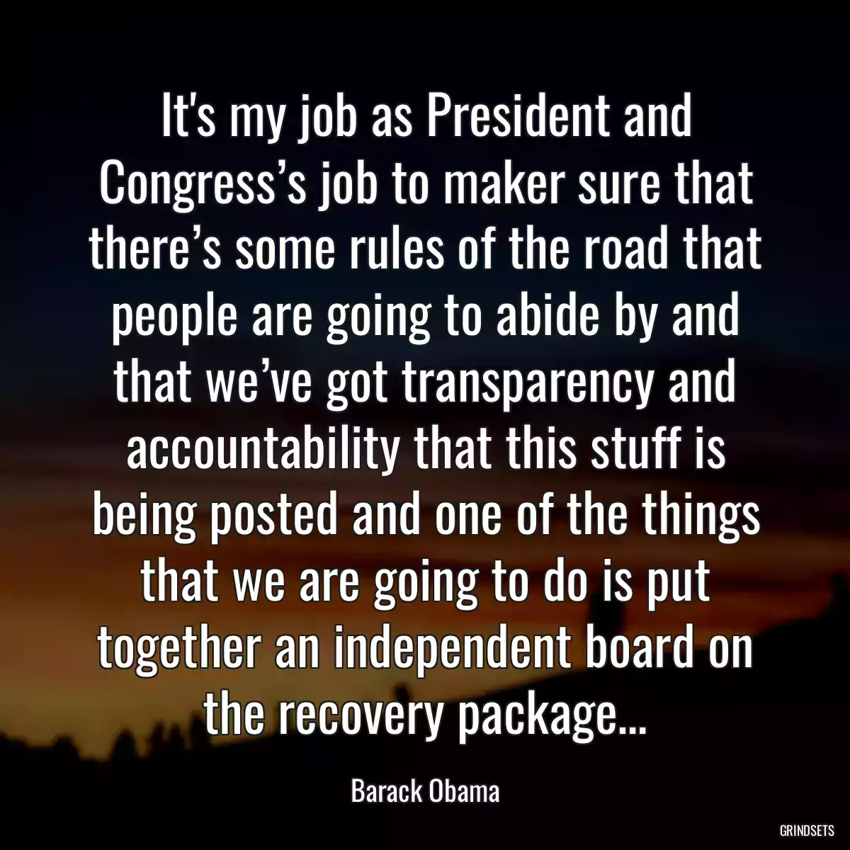 It\'s my job as President and Congress’s job to maker sure that there’s some rules of the road that people are going to abide by and that we’ve got transparency and accountability that this stuff is being posted and one of the things that we are going to do is put together an independent board on the recovery package…