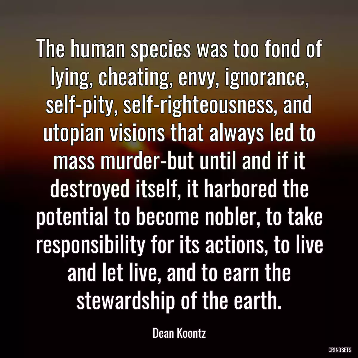 The human species was too fond of lying, cheating, envy, ignorance, self-pity, self-righteousness, and utopian visions that always led to mass murder-but until and if it destroyed itself, it harbored the potential to become nobler, to take responsibility for its actions, to live and let live, and to earn the stewardship of the earth.