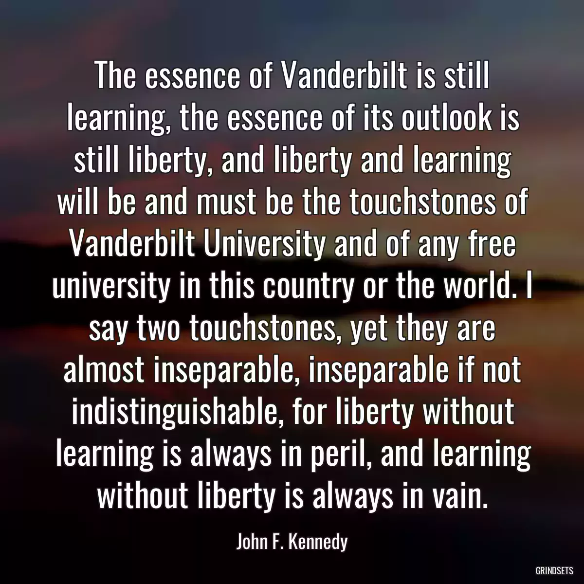 The essence of Vanderbilt is still learning, the essence of its outlook is still liberty, and liberty and learning will be and must be the touchstones of Vanderbilt University and of any free university in this country or the world. I say two touchstones, yet they are almost inseparable, inseparable if not indistinguishable, for liberty without learning is always in peril, and learning without liberty is always in vain.