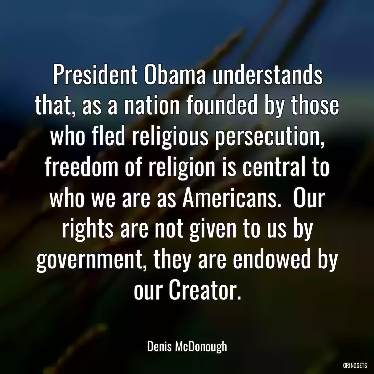 President Obama understands that, as a nation founded by those who fled religious persecution, freedom of religion is central to who we are as Americans.  Our rights are not given to us by government, they are endowed by our Creator.