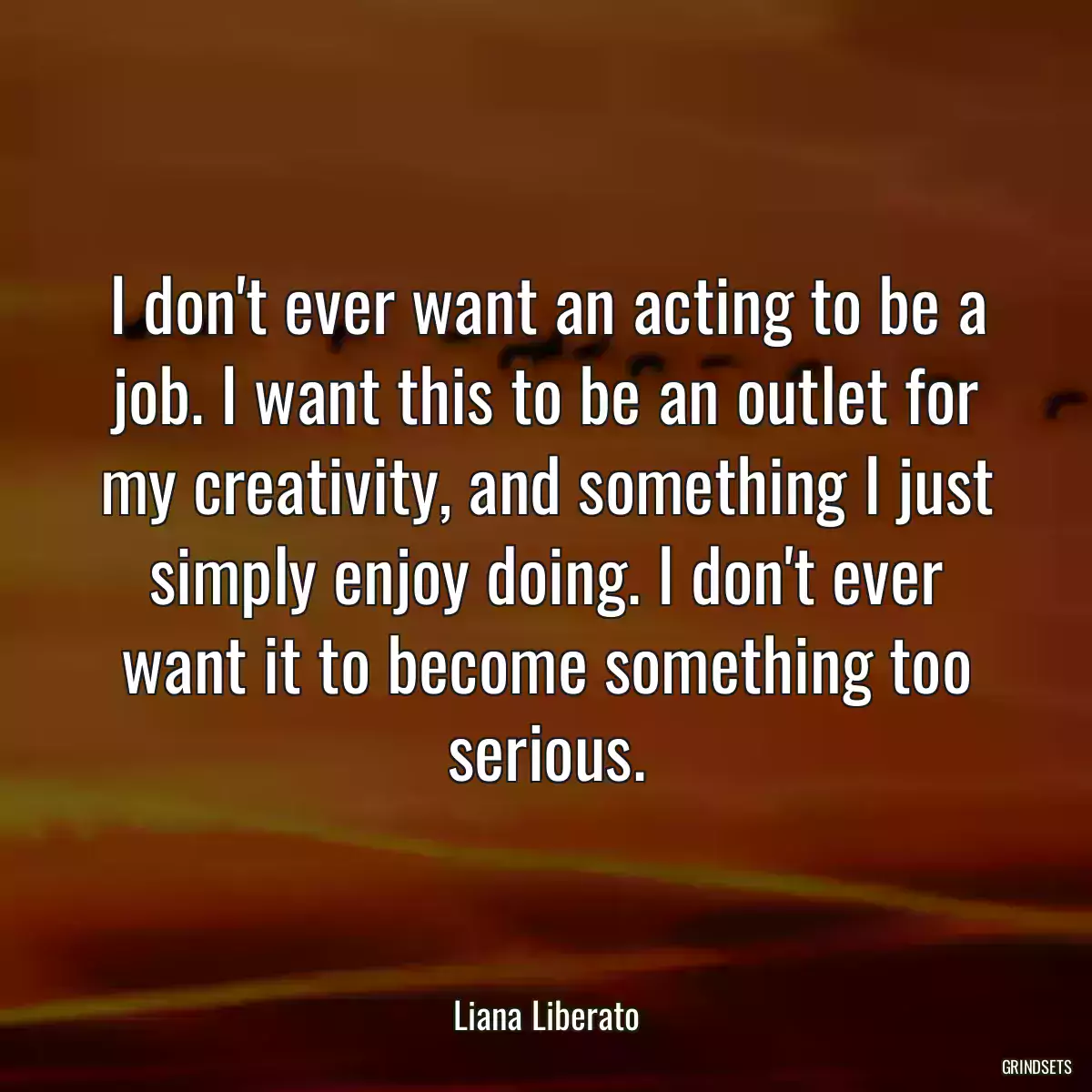 I don\'t ever want an acting to be a job. I want this to be an outlet for my creativity, and something I just simply enjoy doing. I don\'t ever want it to become something too serious.