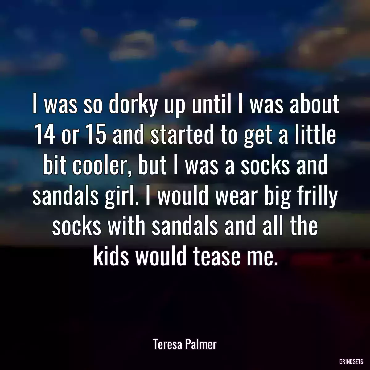 I was so dorky up until I was about 14 or 15 and started to get a little bit cooler, but I was a socks and sandals girl. I would wear big frilly socks with sandals and all the kids would tease me.