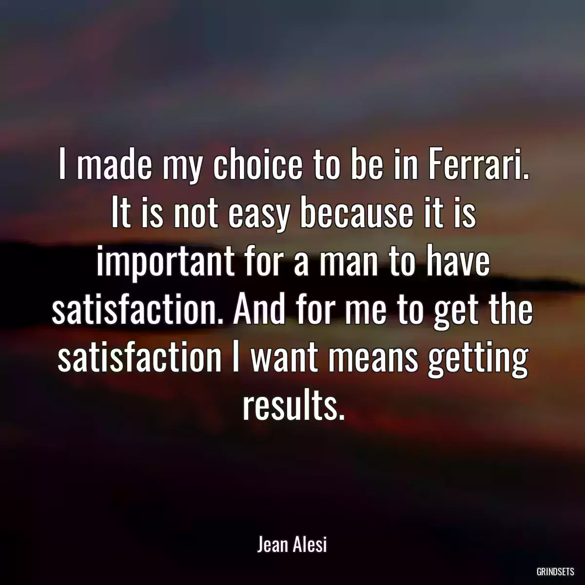 I made my choice to be in Ferrari. It is not easy because it is important for a man to have satisfaction. And for me to get the satisfaction I want means getting results.