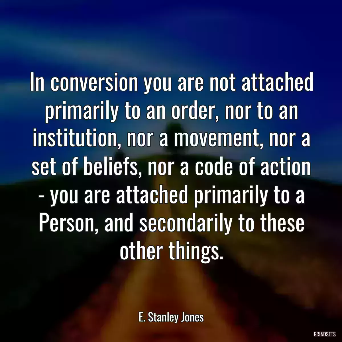 In conversion you are not attached primarily to an order, nor to an institution, nor a movement, nor a set of beliefs, nor a code of action - you are attached primarily to a Person, and secondarily to these other things.