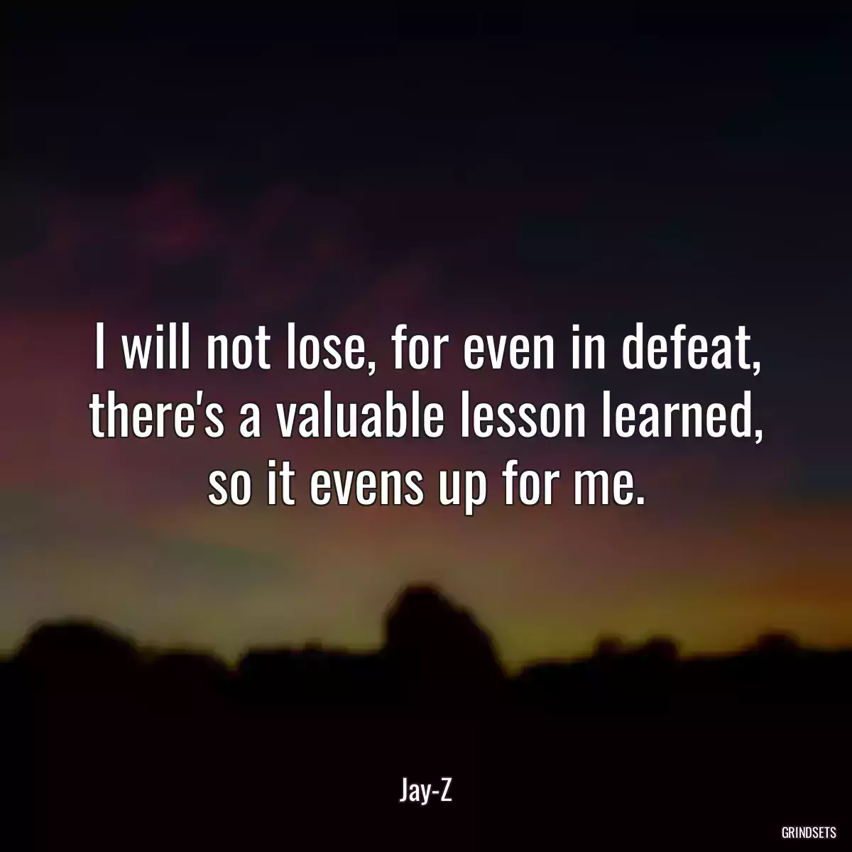 I will not lose, for even in defeat, there\'s a valuable lesson learned, so it evens up for me.