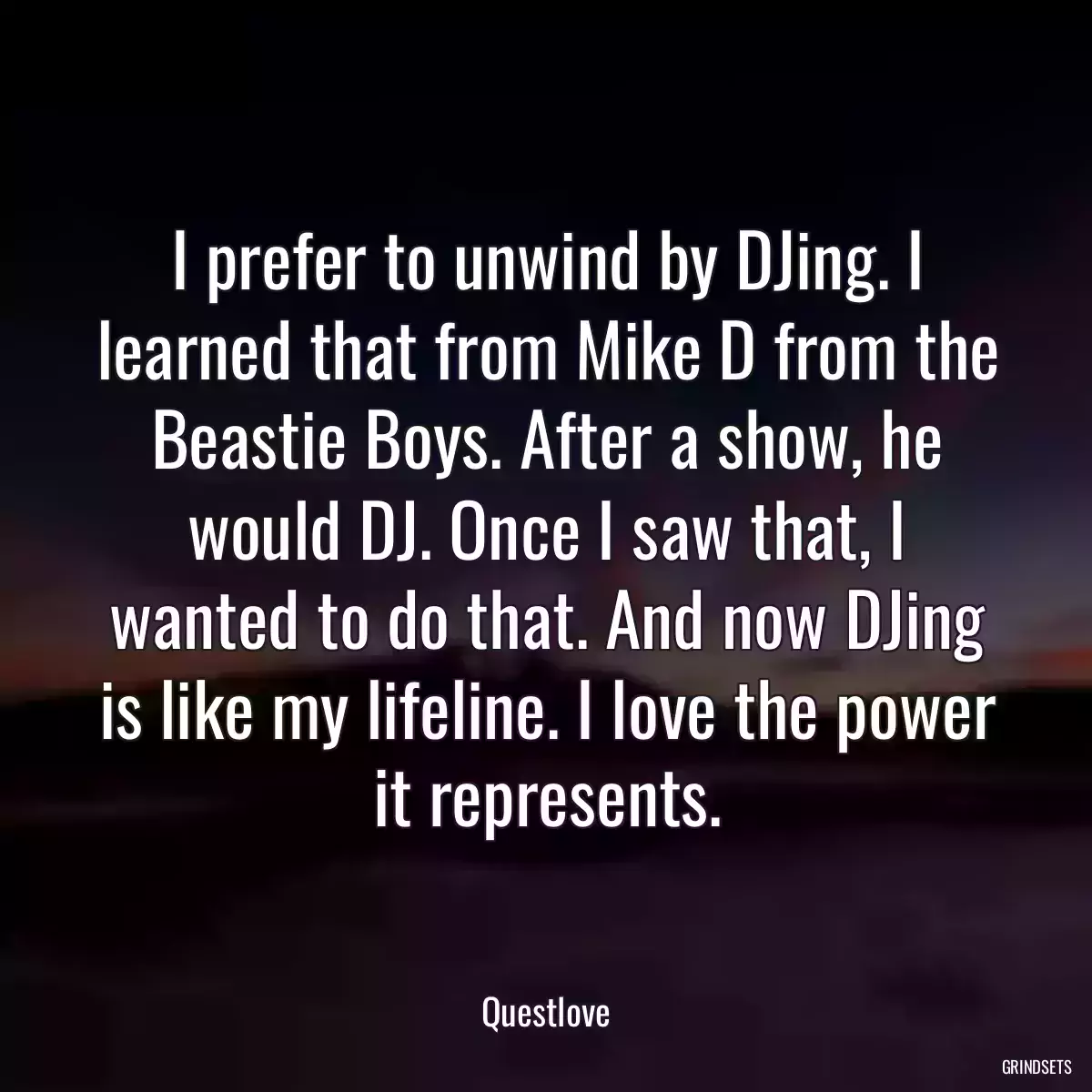 I prefer to unwind by DJing. I learned that from Mike D from the Beastie Boys. After a show, he would DJ. Once I saw that, I wanted to do that. And now DJing is like my lifeline. I love the power it represents.