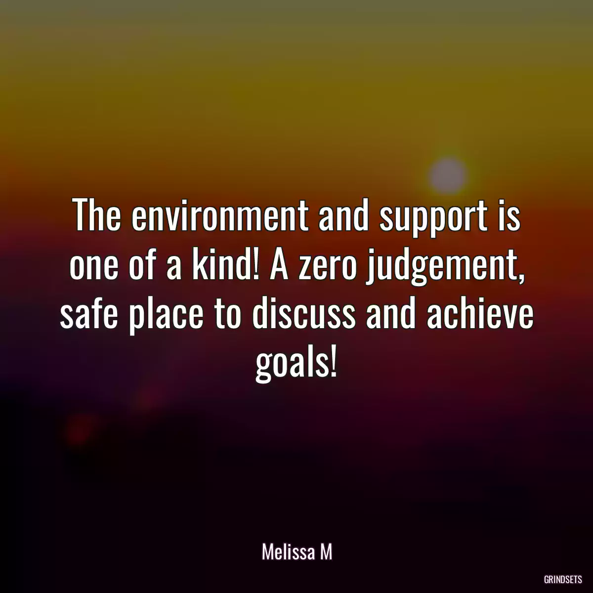 The environment and support is one of a kind! A zero judgement, safe place to discuss and achieve goals!