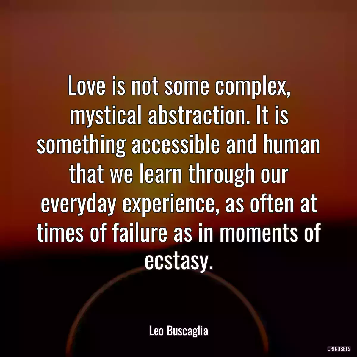 Love is not some complex, mystical abstraction. It is something accessible and human that we learn through our everyday experience, as often at times of failure as in moments of ecstasy.