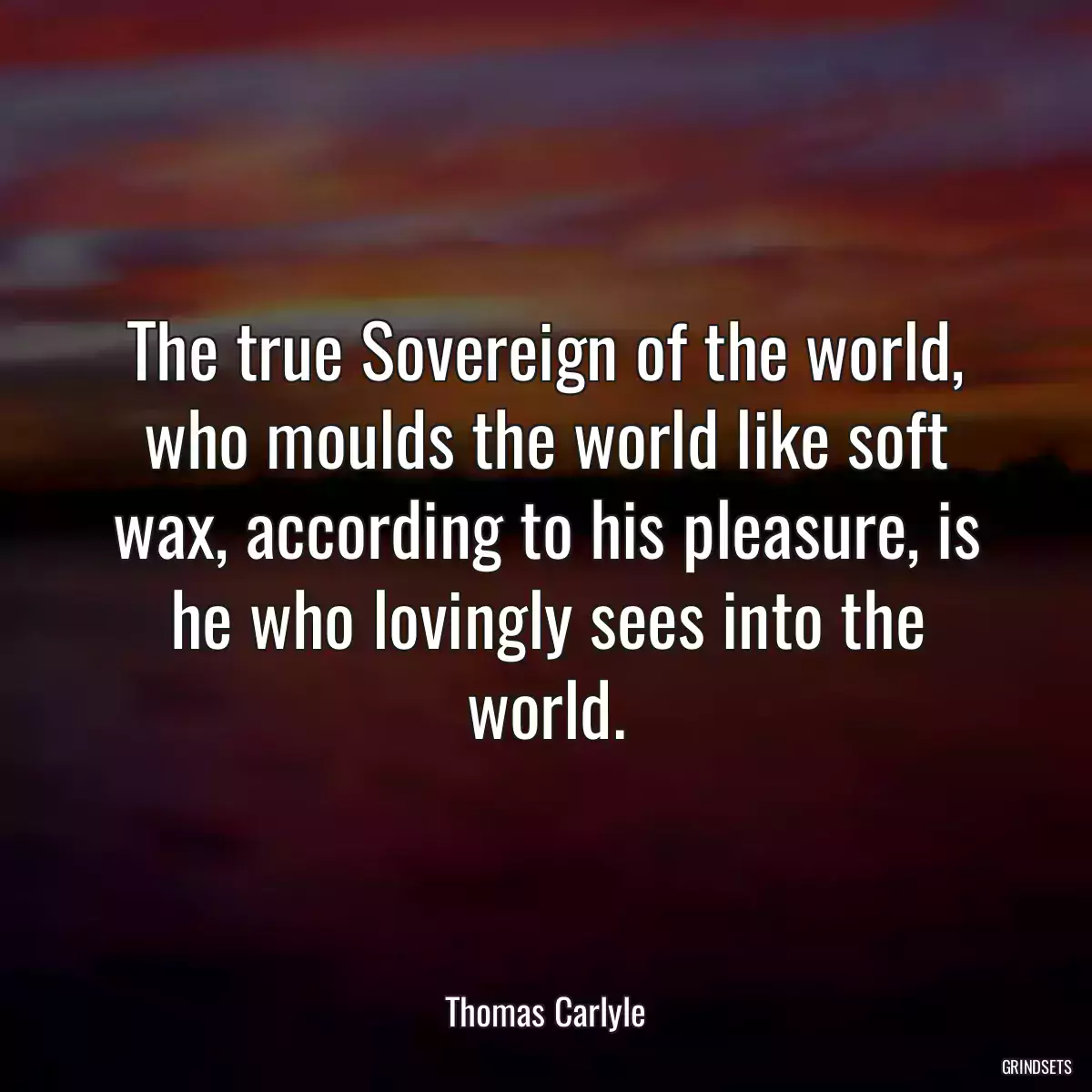 The true Sovereign of the world, who moulds the world like soft wax, according to his pleasure, is he who lovingly sees into the world.