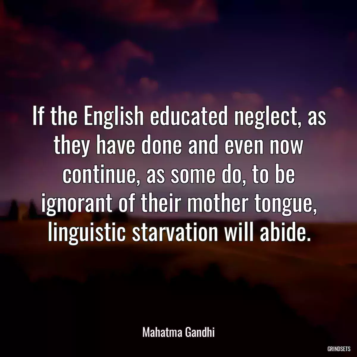 If the English educated neglect, as they have done and even now continue, as some do, to be ignorant of their mother tongue, linguistic starvation will abide.
