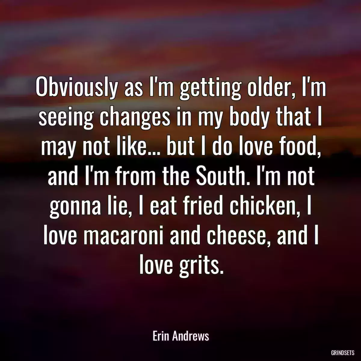 Obviously as I\'m getting older, I\'m seeing changes in my body that I may not like... but I do love food, and I\'m from the South. I\'m not gonna lie, I eat fried chicken, I love macaroni and cheese, and I love grits.