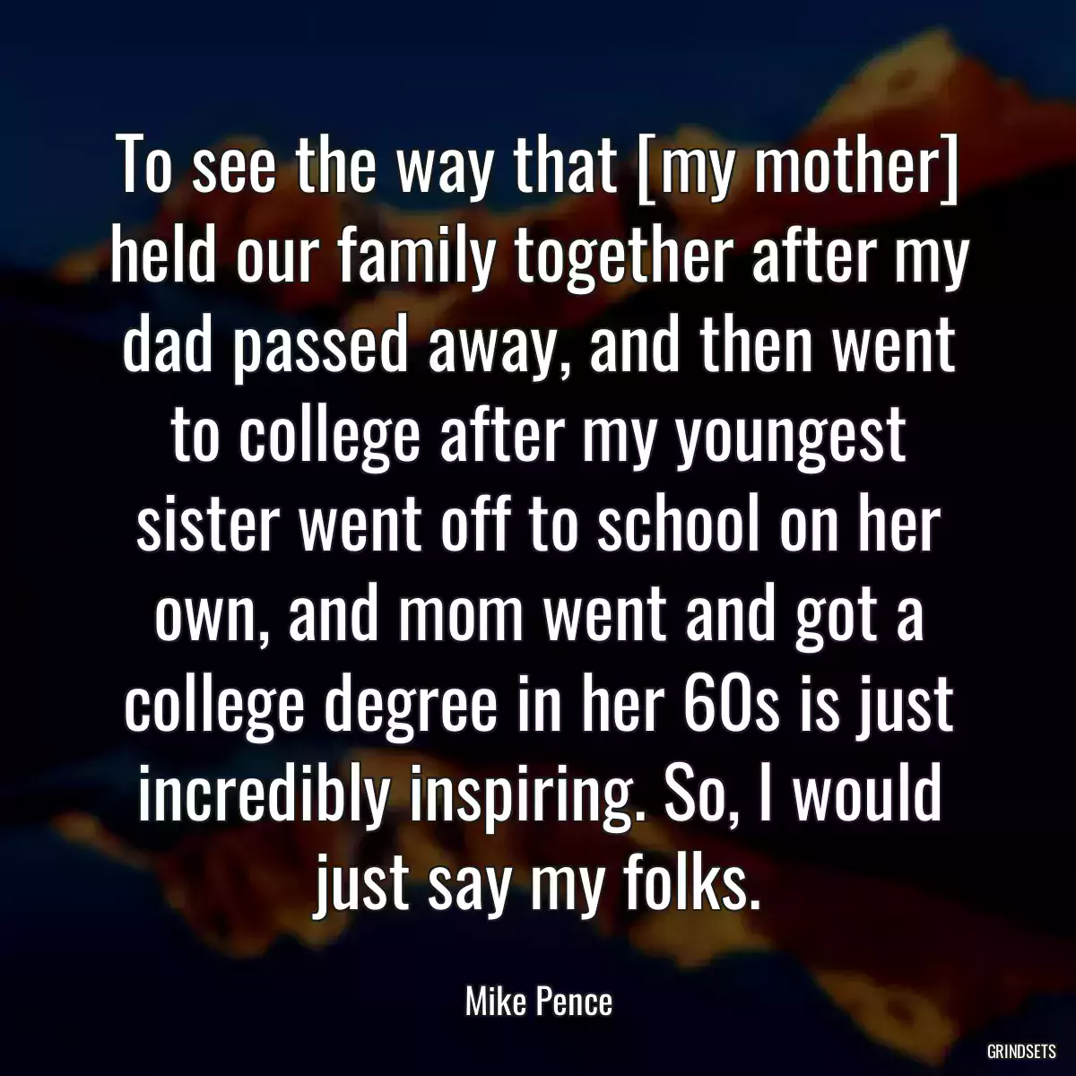 To see the way that [my mother] held our family together after my dad passed away, and then went to college after my youngest sister went off to school on her own, and mom went and got a college degree in her 60s is just incredibly inspiring. So, I would just say my folks.