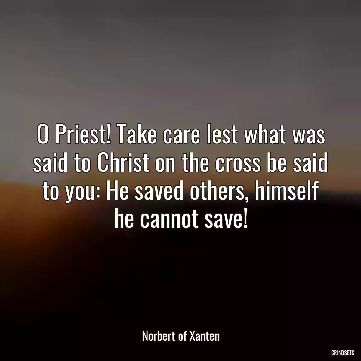 O Priest! Take care lest what was said to Christ on the cross be said to you: He saved others, himself he cannot save!