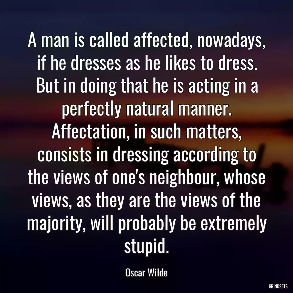 A man is called affected, nowadays, if he dresses as he likes to dress. But in doing that he is acting in a perfectly natural manner. Affectation, in such matters, consists in dressing according to the views of one\'s neighbour, whose views, as they are the views of the majority, will probably be extremely stupid.