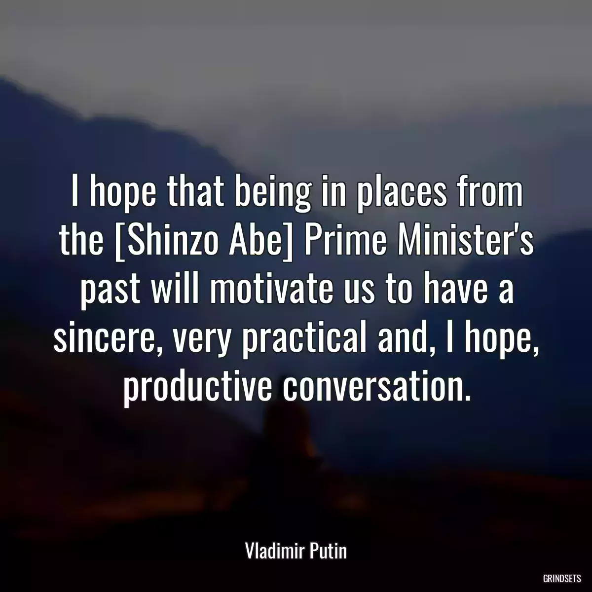 I hope that being in places from the [Shinzo Abe] Prime Minister\'s past will motivate us to have a sincere, very practical and, I hope, productive conversation.