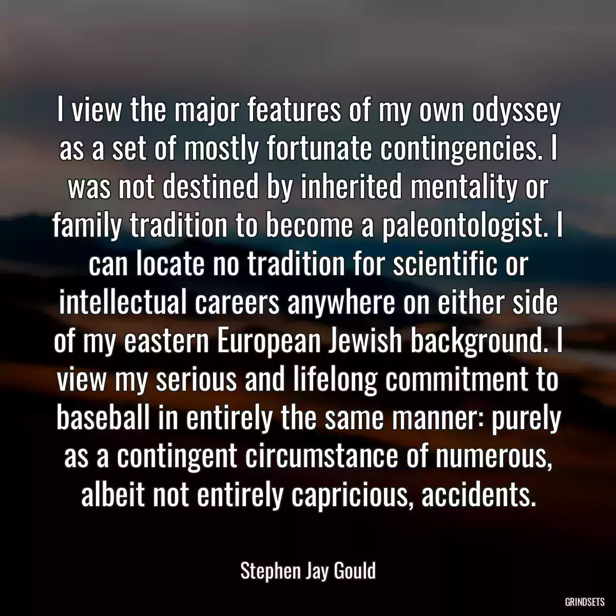 I view the major features of my own odyssey as a set of mostly fortunate contingencies. I was not destined by inherited mentality or family tradition to become a paleontologist. I can locate no tradition for scientific or intellectual careers anywhere on either side of my eastern European Jewish background. I view my serious and lifelong commitment to baseball in entirely the same manner: purely as a contingent circumstance of numerous, albeit not entirely capricious, accidents.