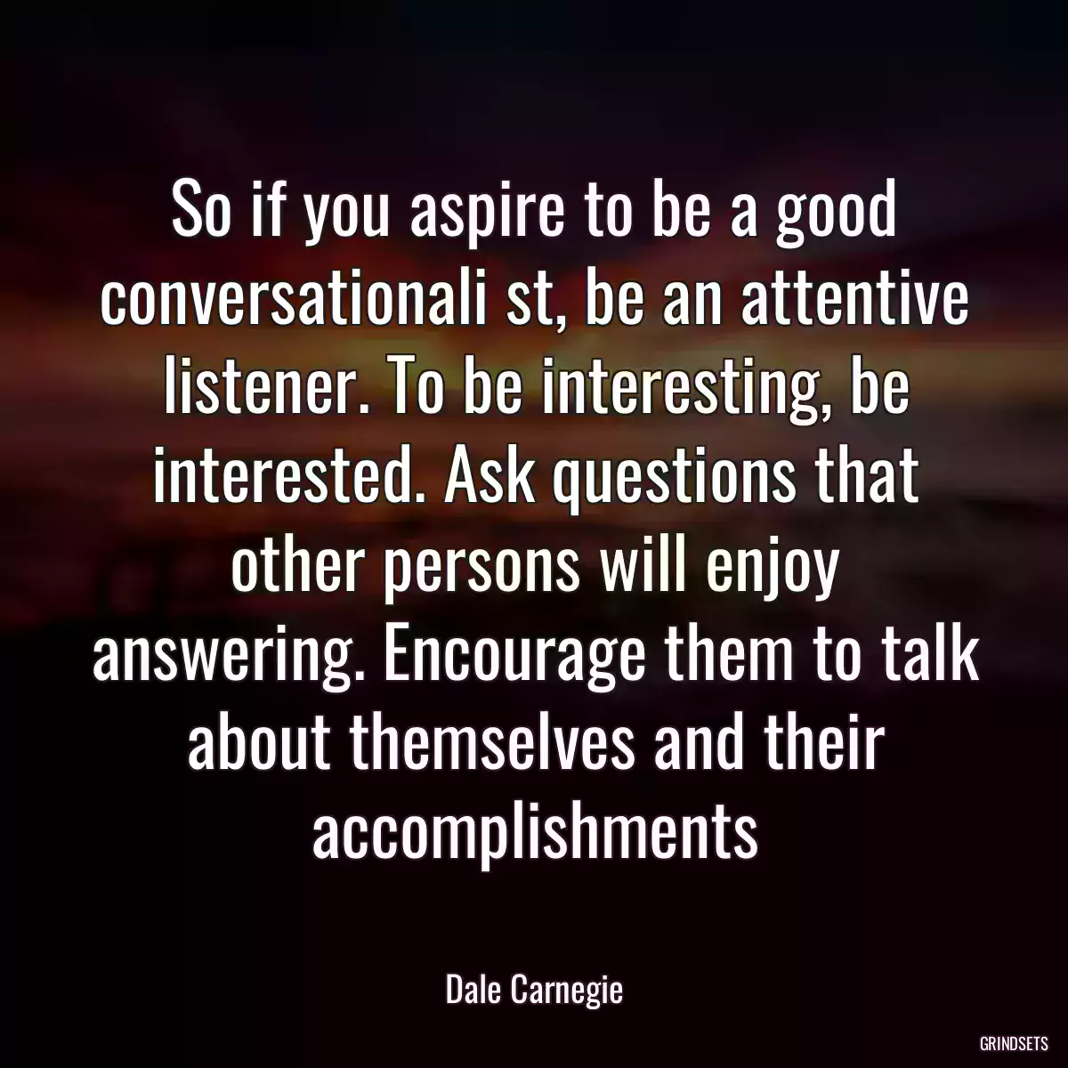 So if you aspire to be a good conversationali st, be an attentive listener. To be interesting, be interested. Ask questions that other persons will enjoy answering. Encourage them to talk about themselves and their accomplishments