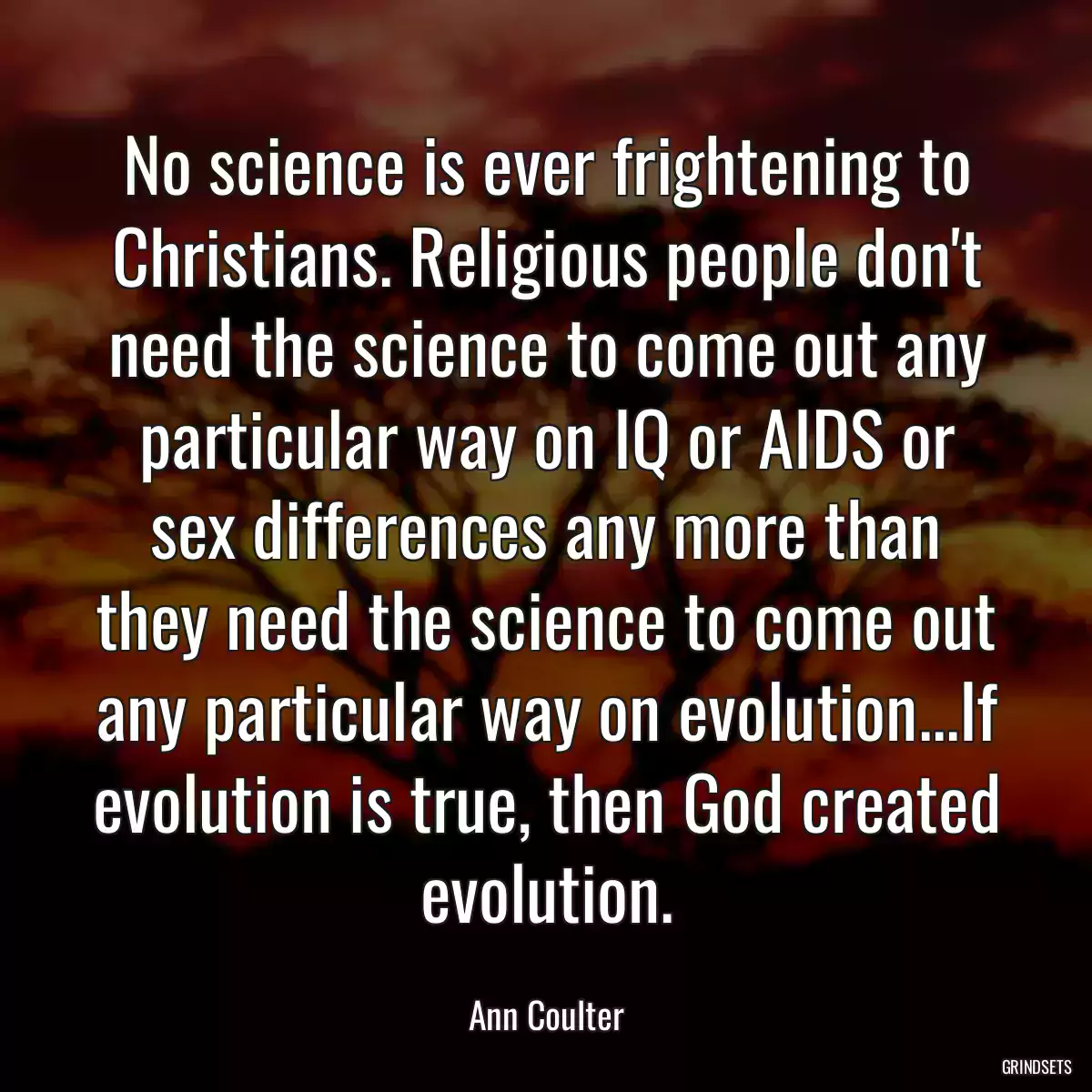 No science is ever frightening to Christians. Religious people don\'t need the science to come out any particular way on IQ or AIDS or sex differences any more than they need the science to come out any particular way on evolution...If evolution is true, then God created evolution.