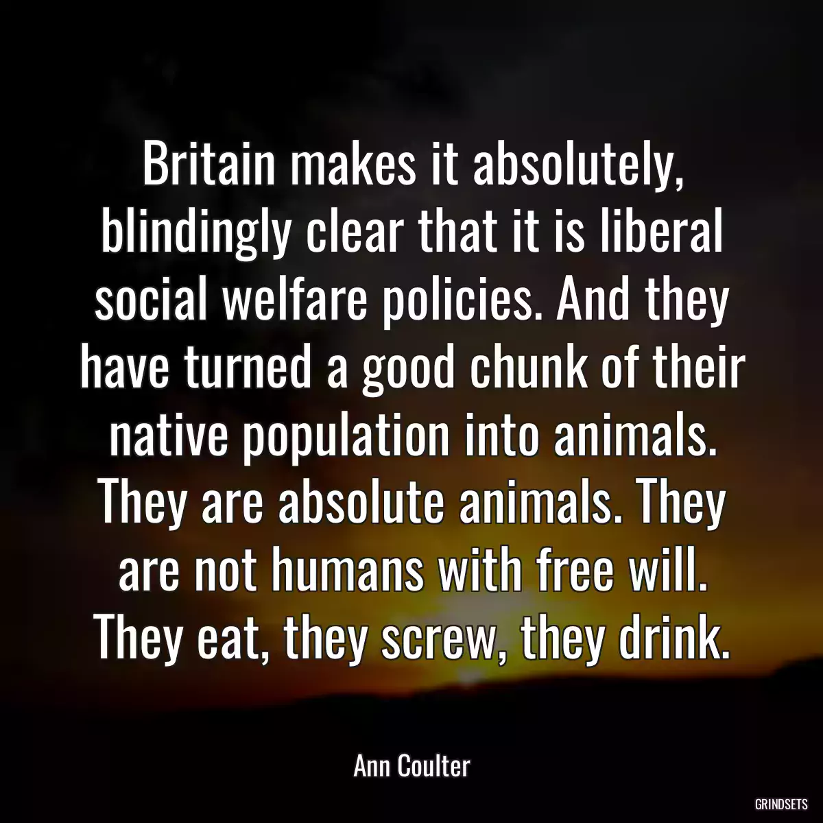 Britain makes it absolutely, blindingly clear that it is liberal social welfare policies. And they have turned a good chunk of their native population into animals. They are absolute animals. They are not humans with free will. They eat, they screw, they drink.