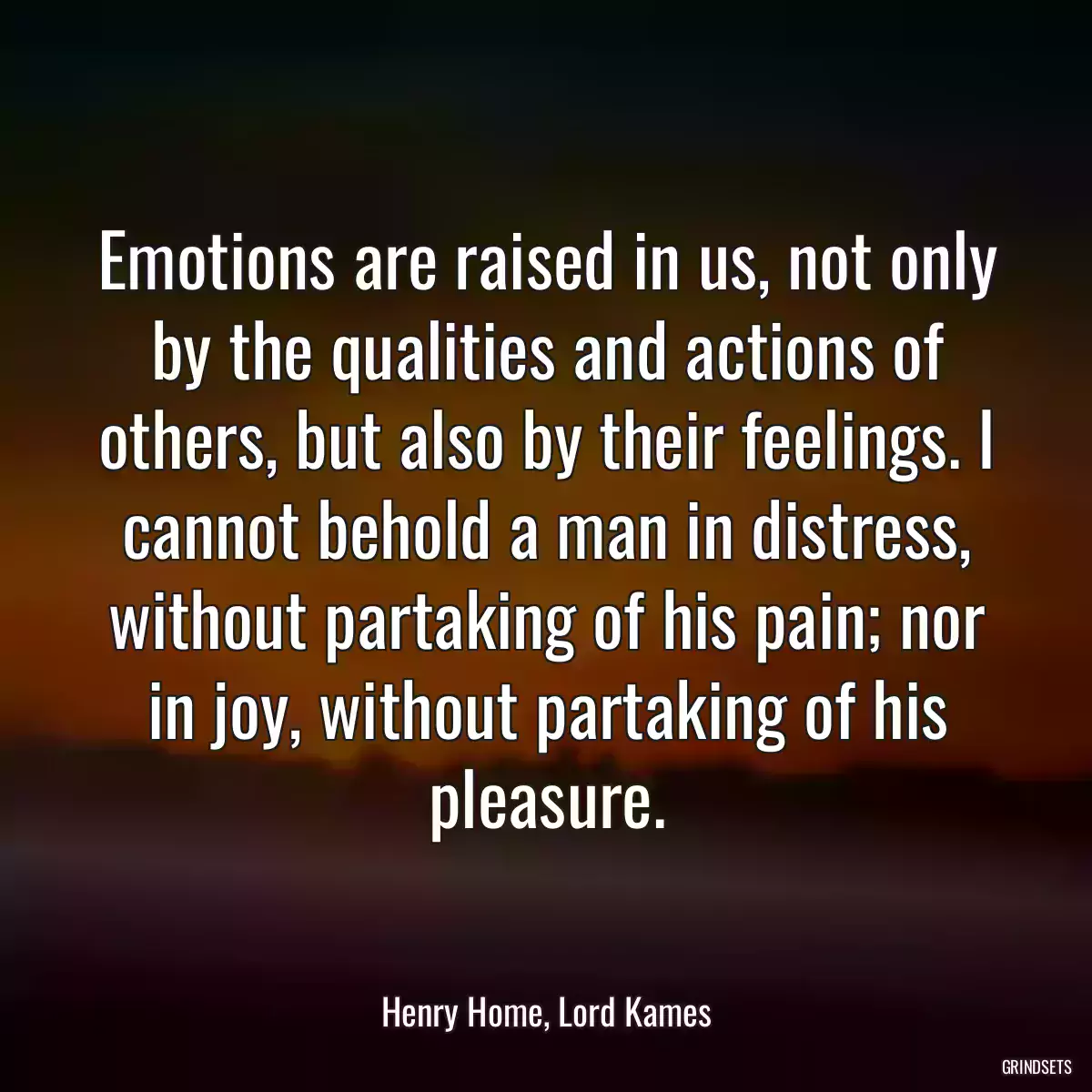 Emotions are raised in us, not only by the qualities and actions of others, but also by their feelings. I cannot behold a man in distress, without partaking of his pain; nor in joy, without partaking of his pleasure.