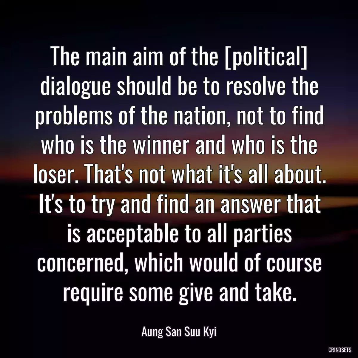 The main aim of the [political] dialogue should be to resolve the problems of the nation, not to find who is the winner and who is the loser. That\'s not what it\'s all about. It\'s to try and find an answer that is acceptable to all parties concerned, which would of course require some give and take.