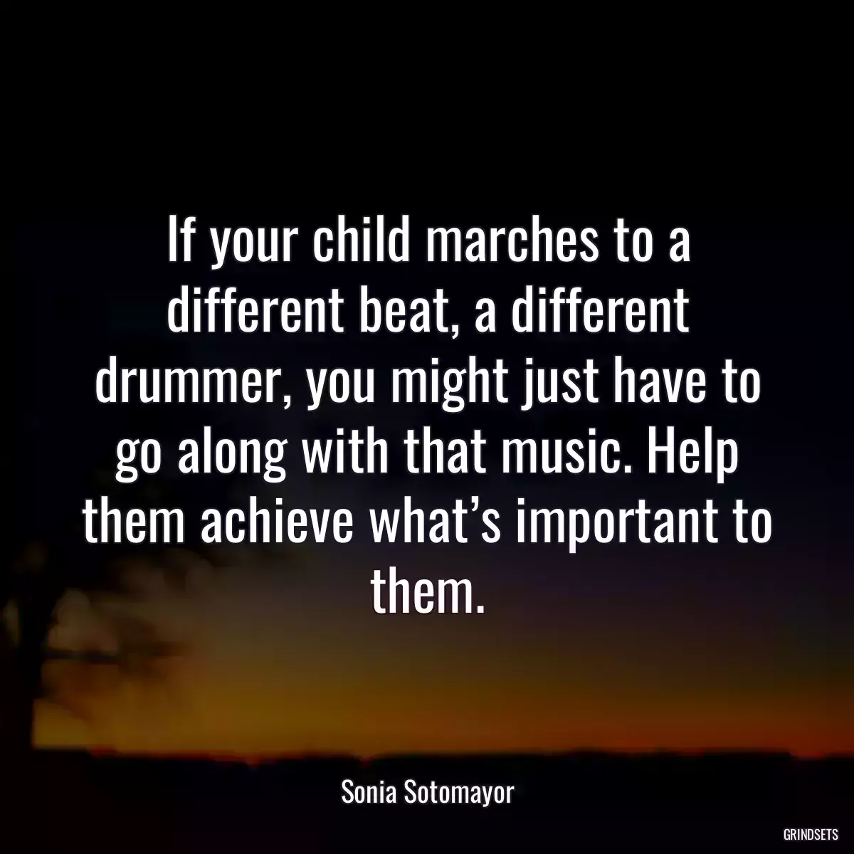 If your child marches to a different beat, a different drummer, you might just have to go along with that music. Help them achieve what’s important to them.