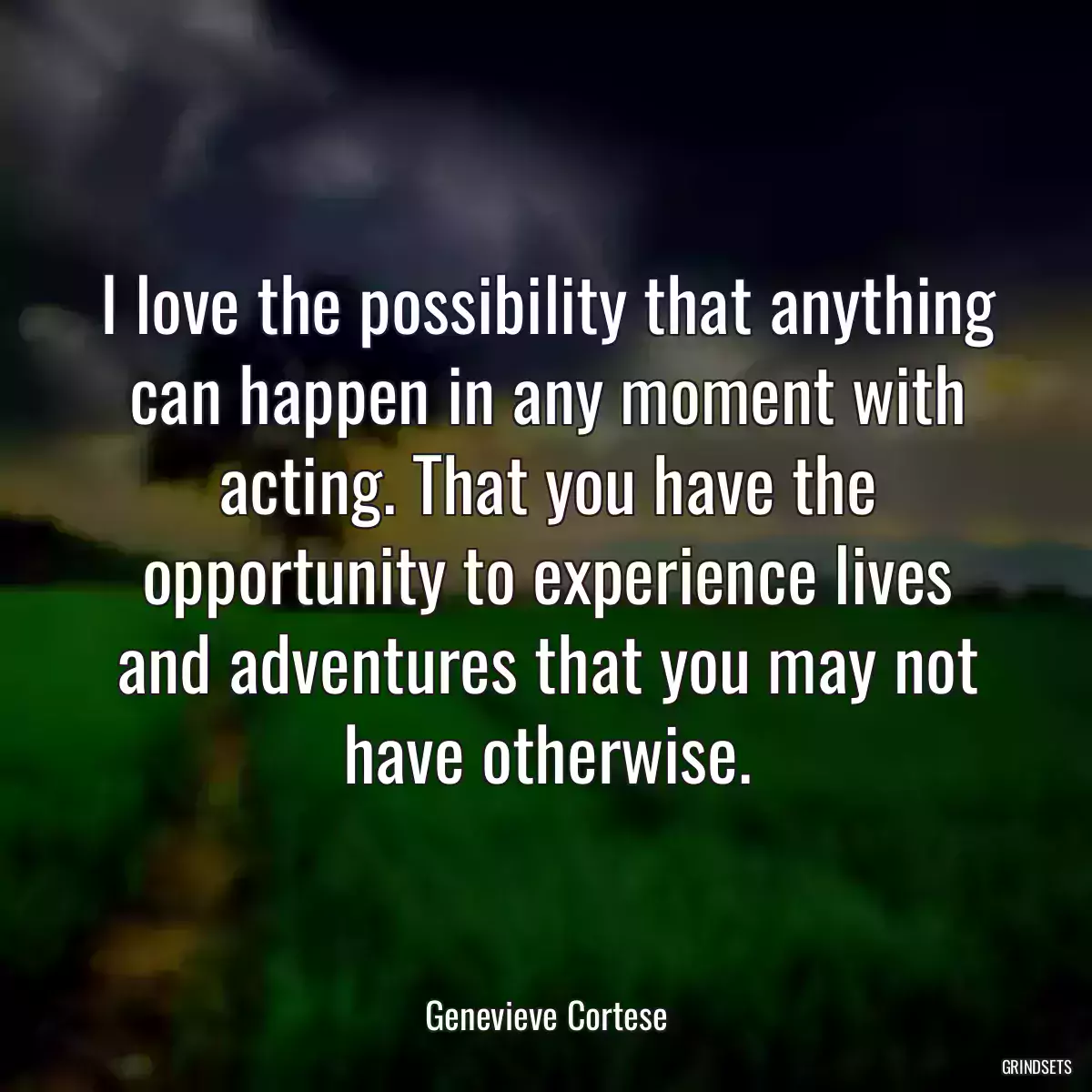 I love the possibility that anything can happen in any moment with acting. That you have the opportunity to experience lives and adventures that you may not have otherwise.