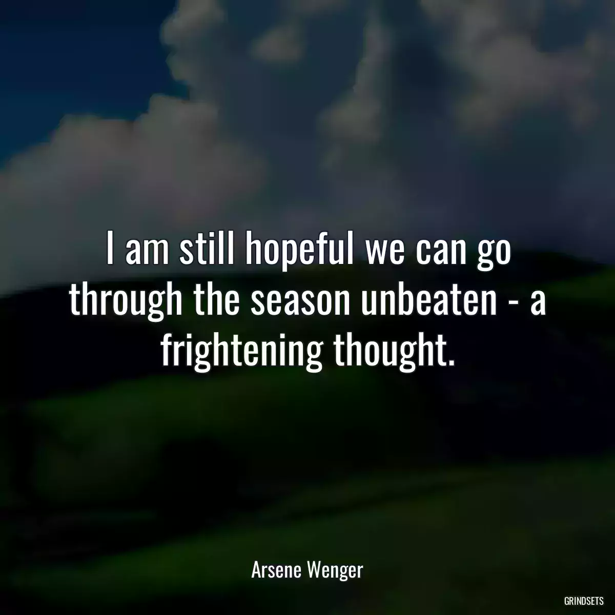 I am still hopeful we can go through the season unbeaten - a frightening thought.